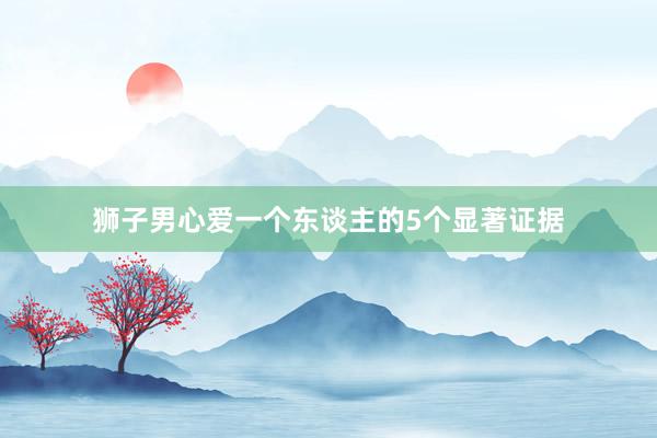 狮子男心爱一个东谈主的5个显著证据