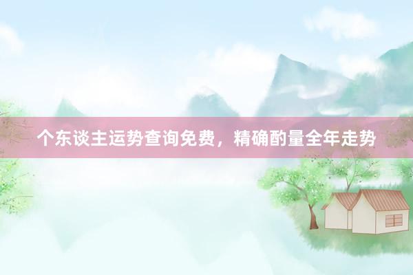 个东谈主运势查询免费，精确酌量全年走势